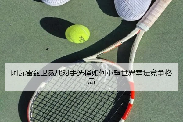阿瓦雷兹卫冕战对手选择如何重塑世界拳坛竞争格局